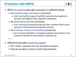 Problems with RDFS
 RDFS too weak to describe resources in sufficient detail
         No localized range and domain constraints
               Can’t say that the range of hasChild is person when applied to
                persons and elephant when applied to elephants
         No existence/cardinality constraints
               Can’t say that all instances of person have a mother that is also a
                person, or that persons have exactly 2 parents
         No transitive, inverse or symmetrical properties
               Can’t say that isPartOf is a transitive property, that hasPart is the
                inverse of isPartOf or that touches is symmetrical
         …
 Difficult to provide reasoning support
       No “native” reasoners for non-standard semantics
       May be possible to reason via FO axiomatization


dsbw 2011/2012 q1                                                                       38
 