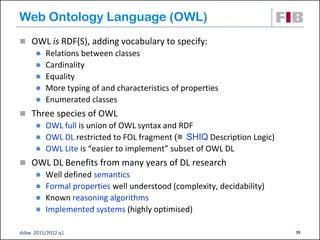 Web Ontology Language (OWL)
 OWL is RDF(S), adding vocabulary to specify:
         Relations between classes
         Cardinality
         Equality
         More typing of and characteristics of properties
         Enumerated classes
 Three species of OWL
         OWL full is union of OWL syntax and RDF
         OWL DL restricted to FOL fragment (≅ SHIQ Description Logic)
         OWL Lite is “easier to implement” subset of OWL DL
 OWL DL Benefits from many years of DL research
         Well defined semantics
         Formal properties well understood (complexity, decidability)
         Known reasoning algorithms
         Implemented systems (highly optimised)

dsbw 2011/2012 q1                                                        39
 