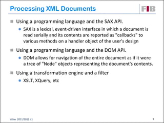 Processing XML Documents
 Using a programming language and the SAX API.
         SAX is a lexical, event-driven interface in which a document is
          read serially and its contents are reported as "callbacks" to
          various methods on a handler object of the user's design
 Using a programming language and the DOM API.
         DOM allows for navigation of the entire document as if it were
          a tree of "Node" objects representing the document's contents.
 Using a transformation engine and a filter
         XSLT, XQuery, etc




dsbw 2011/2012 q1                                                           9
 