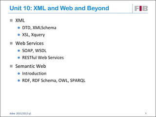 Unit 10: XML and Web and Beyond
 XML
       DTD, XMLSchema
       XSL, Xquery

 Web Services
       SOAP, WSDL
       RESTful Web Services

 Semantic Web
       Introduction
       RDF, RDF Schema, OWL, SPARQL




dsbw 2011/2012 q1                      1
 