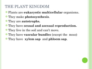 THE PLANT KINGDOM
 Plants are eukaryotic multicellular organisms.
 They make photosynthesis.

 They are autotrophs.

 They have sexual and asexual reproduction.

 They live in the soil and can’t move.

 They have vascular bundles (except the moss)

 They have xylem sap and phloem sap.
 