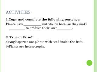 ACTIVITIES
1.Copy and complete the following sentence:
Plants have___________ nutriticion because they make
  __________ to produce their own_________.

2. True or false?
a)Angiosperms are plants with seed inside the fruit.
b)Plants are heterotrophs.
 