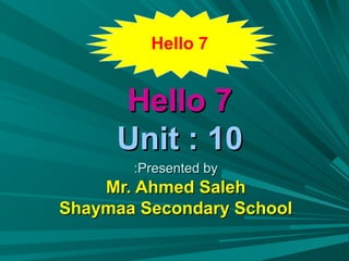 Hello 7


     Hello 7
     Unit : 10
       :Presented by
    Mr. Ahmed Saleh
Shaymaa Secondary School
 