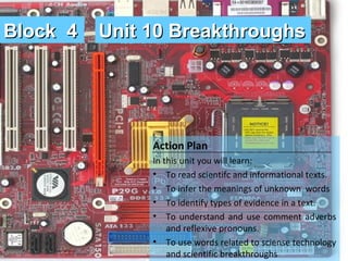 Block 4

Unit 10 Breakthroughs

Action Plan
In this unit you will learn:
• To read scientifc and informational texts.
• To infer the meanings of unknown words
• To identify types of evidence in a text.
• To understand and use comment adverbs
and reflexive pronouns.
• To use words related to sciense technology
and scientific breakthroughs

 