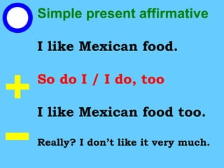 Simple present affirmative
I like Mexican food.
So do I / I do, too
I like Mexican food too.
Really? I don’t like it very much.
 