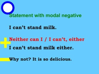 Statement with modal negative
I can’t stand milk.
Neither can I / I can’t, either
I can’t stand milk either.
Why not? It is so delicious.
 