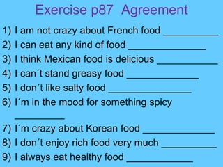Exercise p87 Agreement
1) I am not crazy about French food __________
2) I can eat any kind of food ______________
3) I think Mexican food is delicious ___________
4) I can´t stand greasy food _____________
5) I don´t like salty food _______________
6) I´m in the mood for something spicy
_________
7) I´m crazy about Korean food _____________
8) I don´t enjoy rich food very much __________
9) I always eat healthy food ____________
 