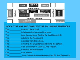 LOOK AT THE MAP AND COMPLETE THE FOLLOWING SENTENCES.
•The __________ is next to the school.
•The __________ is between the bank and the store.
•The __________ is on the corner of Central Av. And Second St.
•The __________ is behind the Restaurant.
•The __________ is across from the school.
•The __________ is next to the Drugstore and behind the school.
•The __________ is on the corner of Main St. And First St.
•The __________ is next to the Restaurant.
•The __________ is on First st.
•The ___________ is on Central Avenue between Fisrt St. And Second St.
 