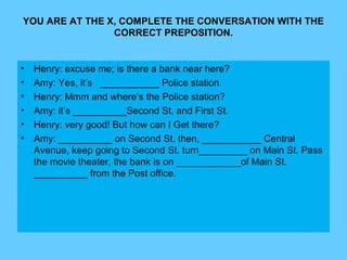 YOU ARE AT THE X, COMPLETE THE CONVERSATION WITH THE
CORRECT PREPOSITION.
• Henry: excuse me; is there a bank near here?
• Amy: Yes, it’s ___________ Police station.
• Henry: Mmm and where’s the Police station?
• Amy: it’s __________Second St. and First St.
• Henry: very good! But how can I Get there?
• Amy: __________ on Second St. then, ___________ Central
Avenue, keep going to Second St. turn_________ on Main St. Pass
the movie theater, the bank is on ____________of Main St.
__________ from the Post office.
 