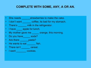 COMPLETE WITH SOME, ANY, A OR AN.
• She needs ______strawberries to make the cake.
• I don’t want ______ coffee, its bad for my stomach.
• There’s ______ milk in the refrigerator.
• I have ____ apple for lunch.
• My mother gave me _____ orange, this morning.
• Do you have_____ soda?
• Are there ______pasta?
• He wants to eat ______ fish.
• There isn’t ______ cereal.
• I want _______ cookies.
 