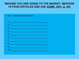 IMAGINE YOU ARE GOING TO THE MARKET. MENTION
10 FOOD ARTICLES AND USE SOME, ANY, A, AN.
• Ex. I need some bananas.
• 1.________________________________
• 2.________________________________
• 3.________________________________
• 4.________________________________
• 5.________________________________
• 6.________________________________
• 7.________________________________
• 8.________________________________
• 9.________________________________
• 10._______________________________
 