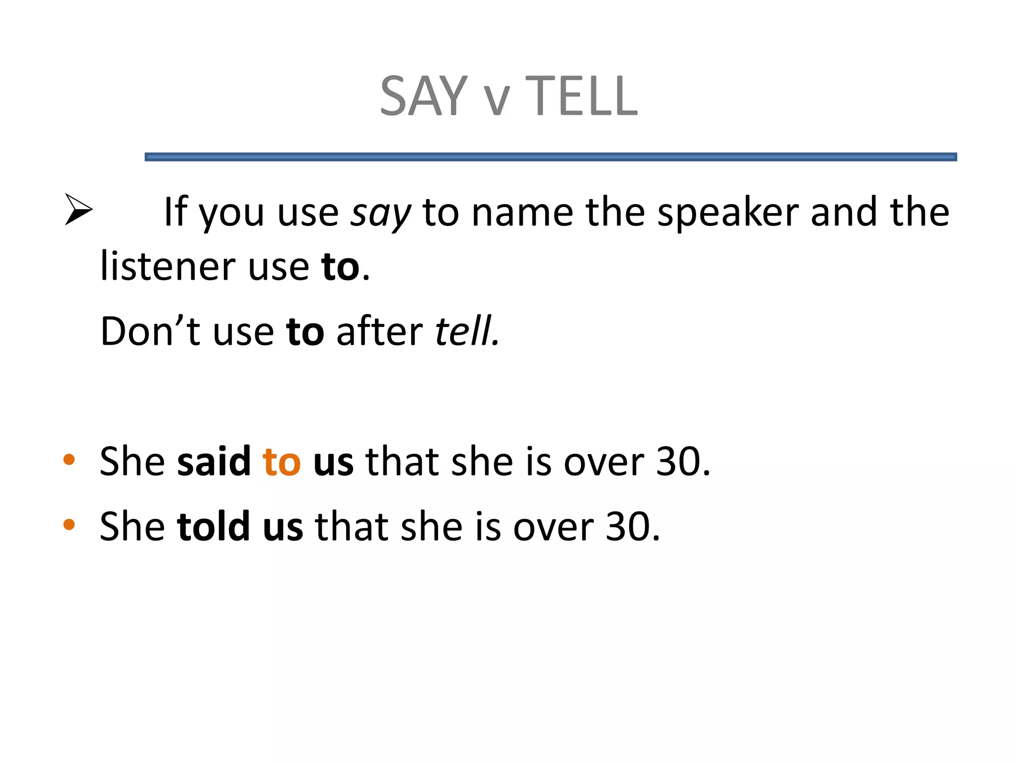 SAY v TELL
 If you use say to name the speaker and the
listener use to.
Don’t use to after tell.
• She said to us that she is over 30.
• She told us that she is over 30.
 