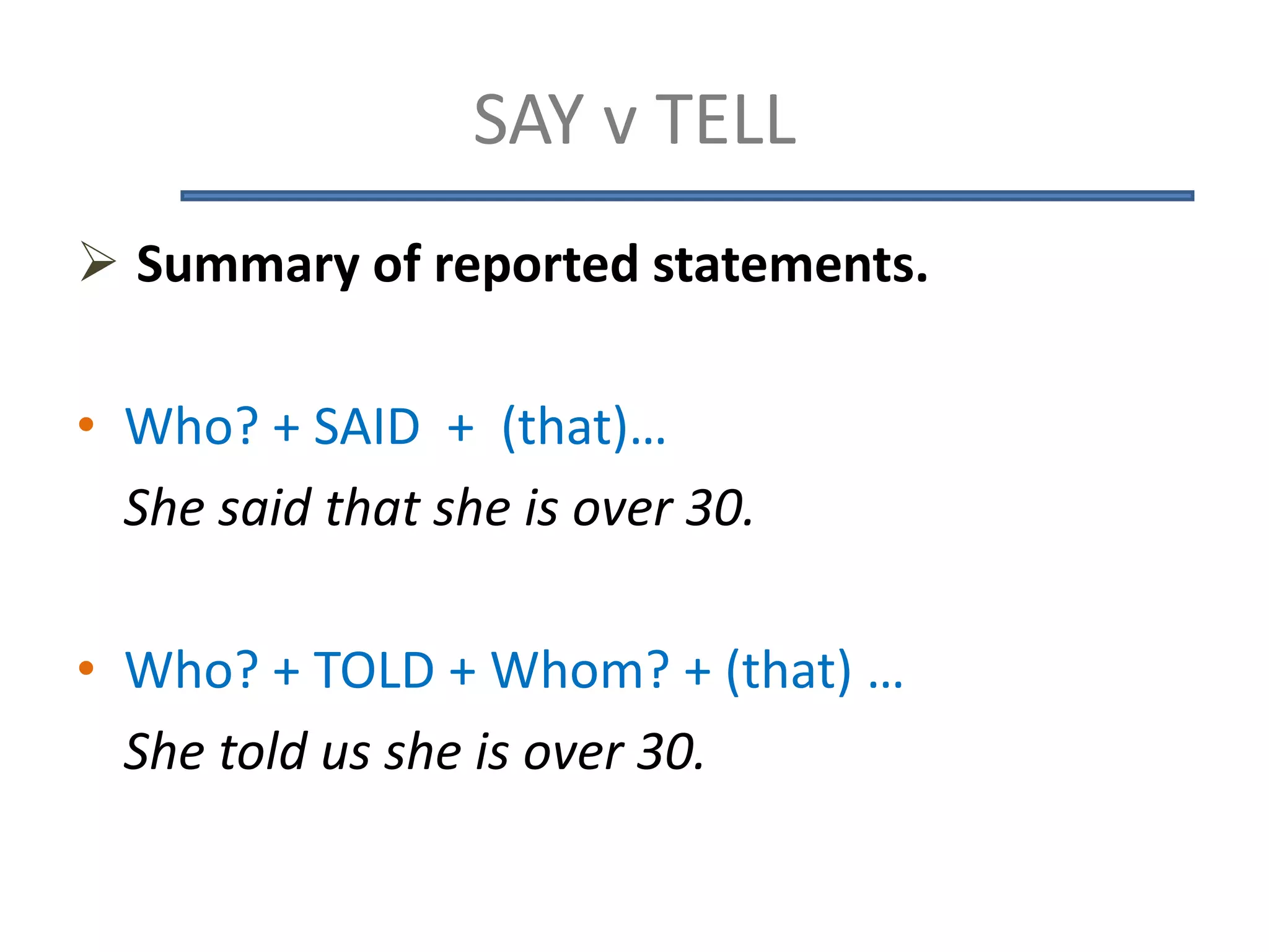 SAY v TELL
 Summary of reported statements.
• Who? + SAID + (that)…
She said that she is over 30.
• Who? + TOLD + Whom? + (that) …
She told us she is over 30.
 