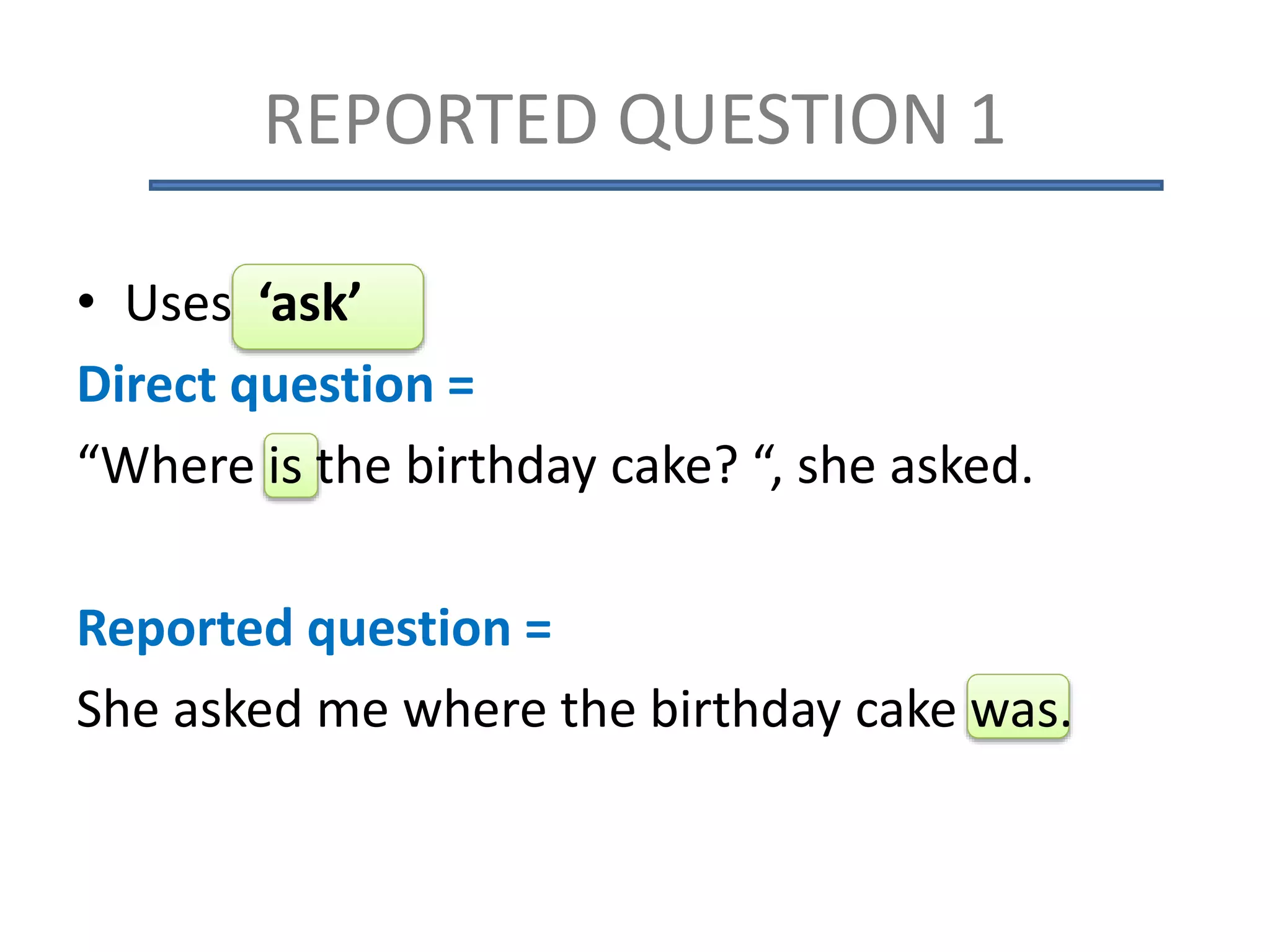 REPORTED QUESTION 1
• Uses ‘ask’
Direct question =
“Where is the birthday cake? “, she asked.
Reported question =
She asked me where the birthday cake was.
 