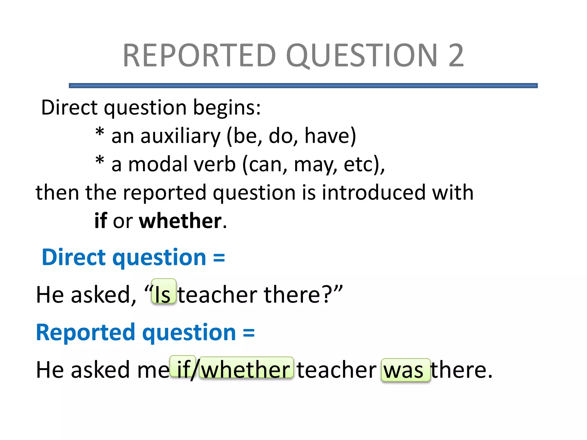 Direct question begins:
* an auxiliary (be, do, have)
* a modal verb (can, may, etc),
then the reported question is introduced with
if or whether.
Direct question =
He asked, “Is teacher there?”
Reported question =
He asked me if/whether teacher was there.
REPORTED QUESTION 2
 