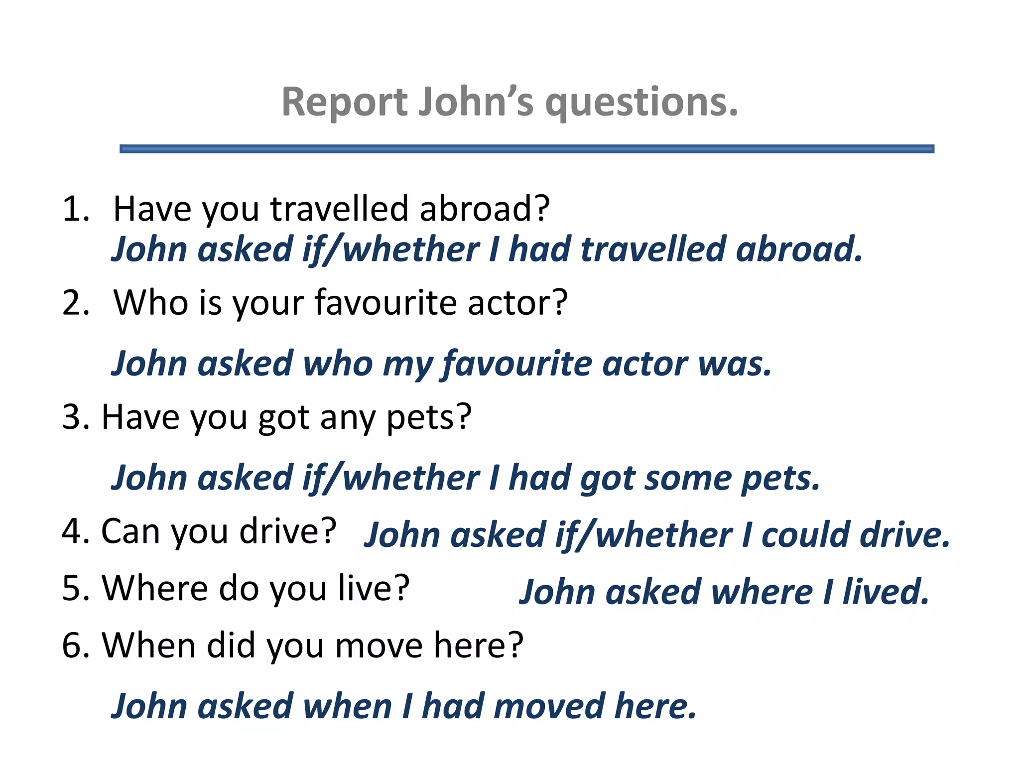 Report John’s questions.
1. Have you travelled abroad?
2. Who is your favourite actor?
3. Have you got any pets?
4. Can you drive?
5. Where do you live?
6. When did you move here?
John asked if/whether I had travelled abroad.
John asked who my favourite actor was.
John asked if/whether I had got some pets.
John asked if/whether I could drive.
John asked where I lived.
John asked when I had moved here.
 