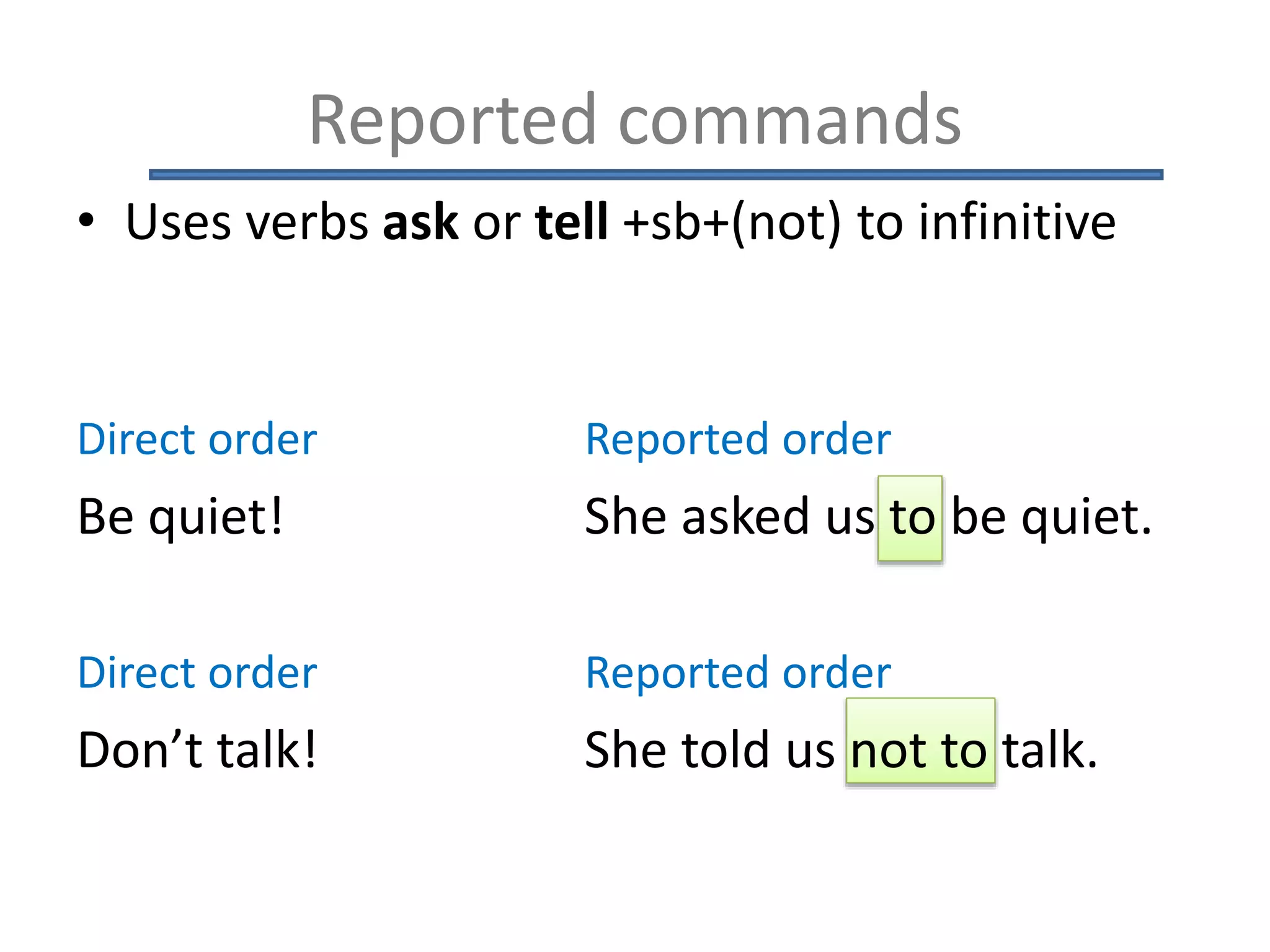 Reported commands
• Uses verbs ask or tell +sb+(not) to infinitive
Direct order Reported order
Be quiet! She asked us to be quiet.
Direct order Reported order
Don’t talk! She told us not to talk.
 