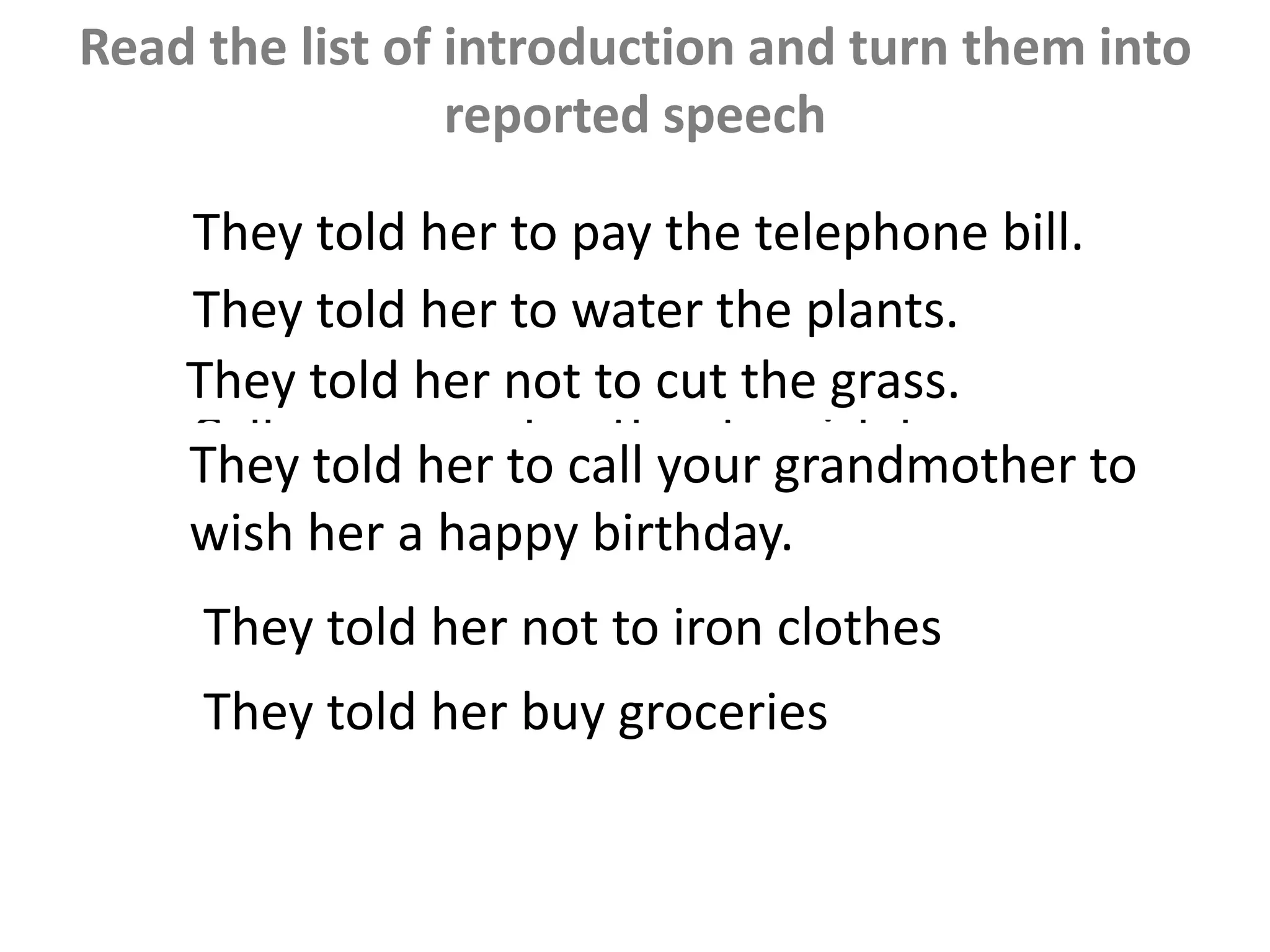 Read the list of introduction and turn them into
reported speech
•Pay the telephone bill 
•Water the plants 
•Cut the grass X
•Call your grandmother to wish her a
happy birthday 
•Iron clothes X
•Buy groceries 
They told her to pay the telephone bill.
They told her not to cut the grass.
They told her to call your grandmother to
wish her a happy birthday.
They told her not to iron clothes
They told her buy groceries
They told her to water the plants.
 