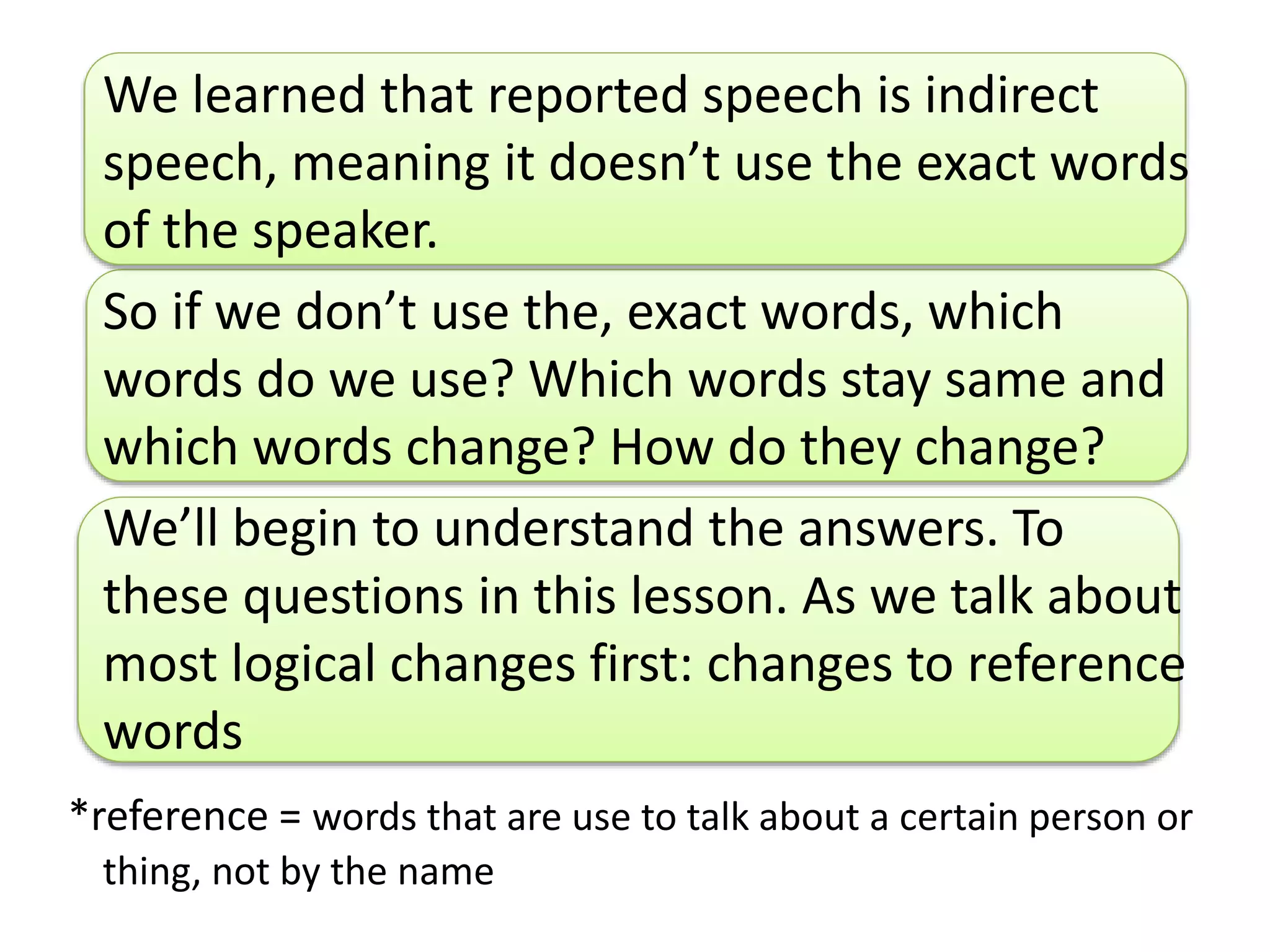 We learned that reported speech is indirect
speech, meaning it doesn’t use the exact words
of the speaker.
So if we don’t use the, exact words, which
words do we use? Which words stay same and
which words change? How do they change?
We’ll begin to understand the answers. To
these questions in this lesson. As we talk about
most logical changes first: changes to reference
words
*reference = words that are use to talk about a certain person or
thing, not by the name
 