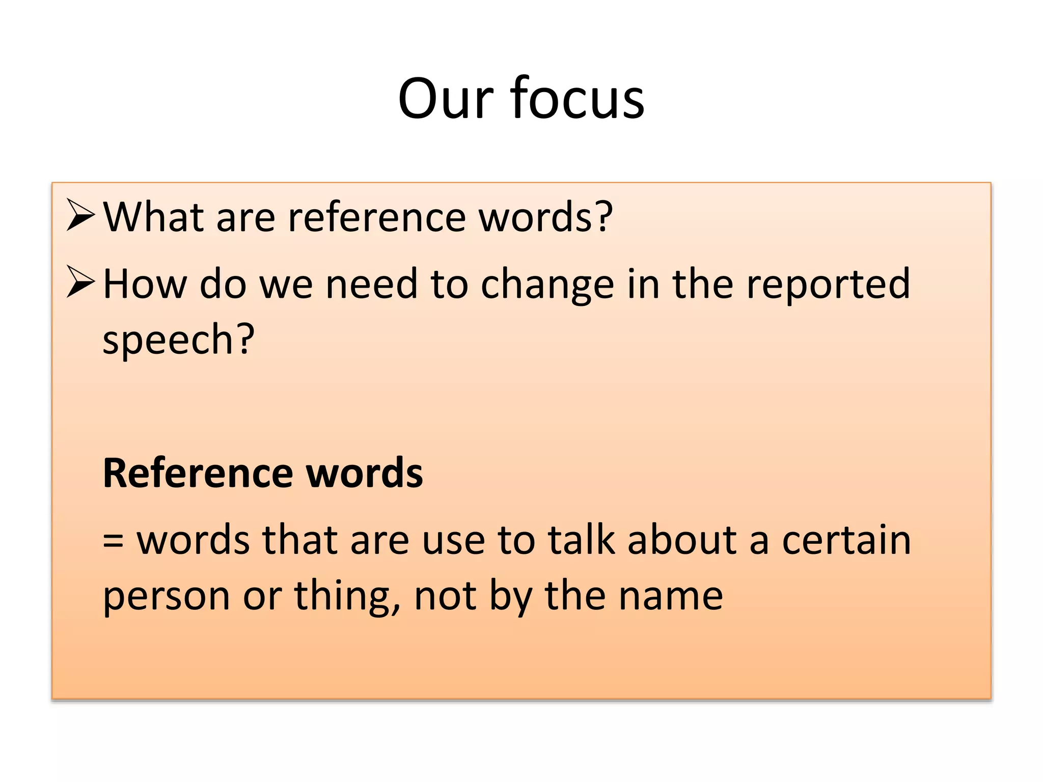 Our focus
What are reference words?
How do we need to change in the reported
speech?
Reference words
= words that are use to talk about a certain
person or thing, not by the name
 