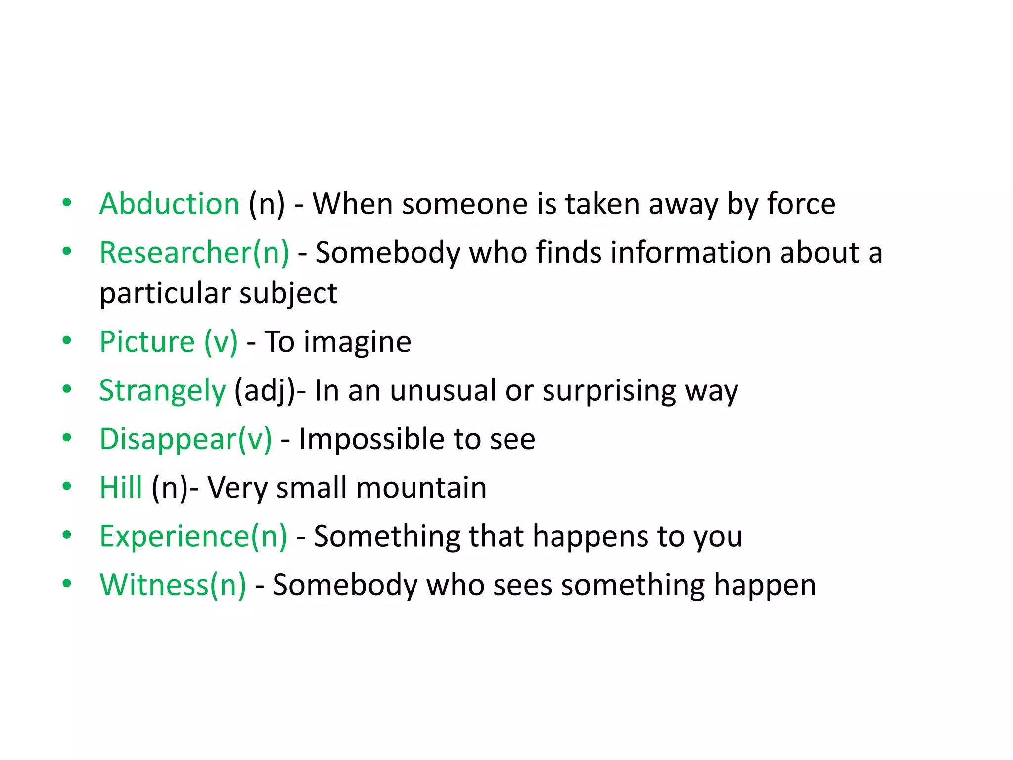 • Abduction (n) - When someone is taken away by force
• Researcher(n) - Somebody who finds information about a
particular subject
• Picture (v) - To imagine
• Strangely (adj)- In an unusual or surprising way
• Disappear(v) - Impossible to see
• Hill (n)- Very small mountain
• Experience(n) - Something that happens to you
• Witness(n) - Somebody who sees something happen
 