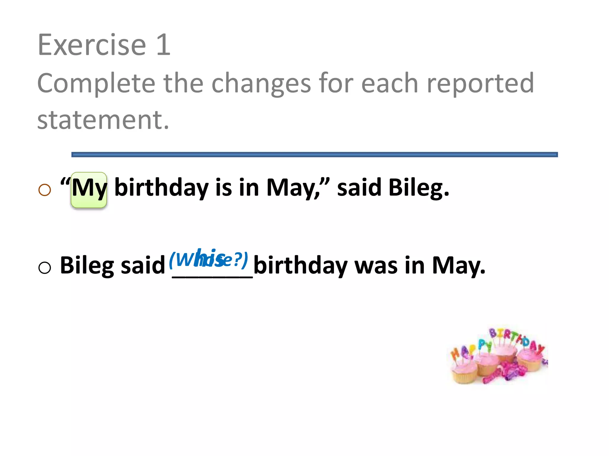 Exercise 1
Complete the changes for each reported
statement.
o “My birthday is in May,” said Bileg.
o Bileg said ______birthday was in May.his(Whose?)
 