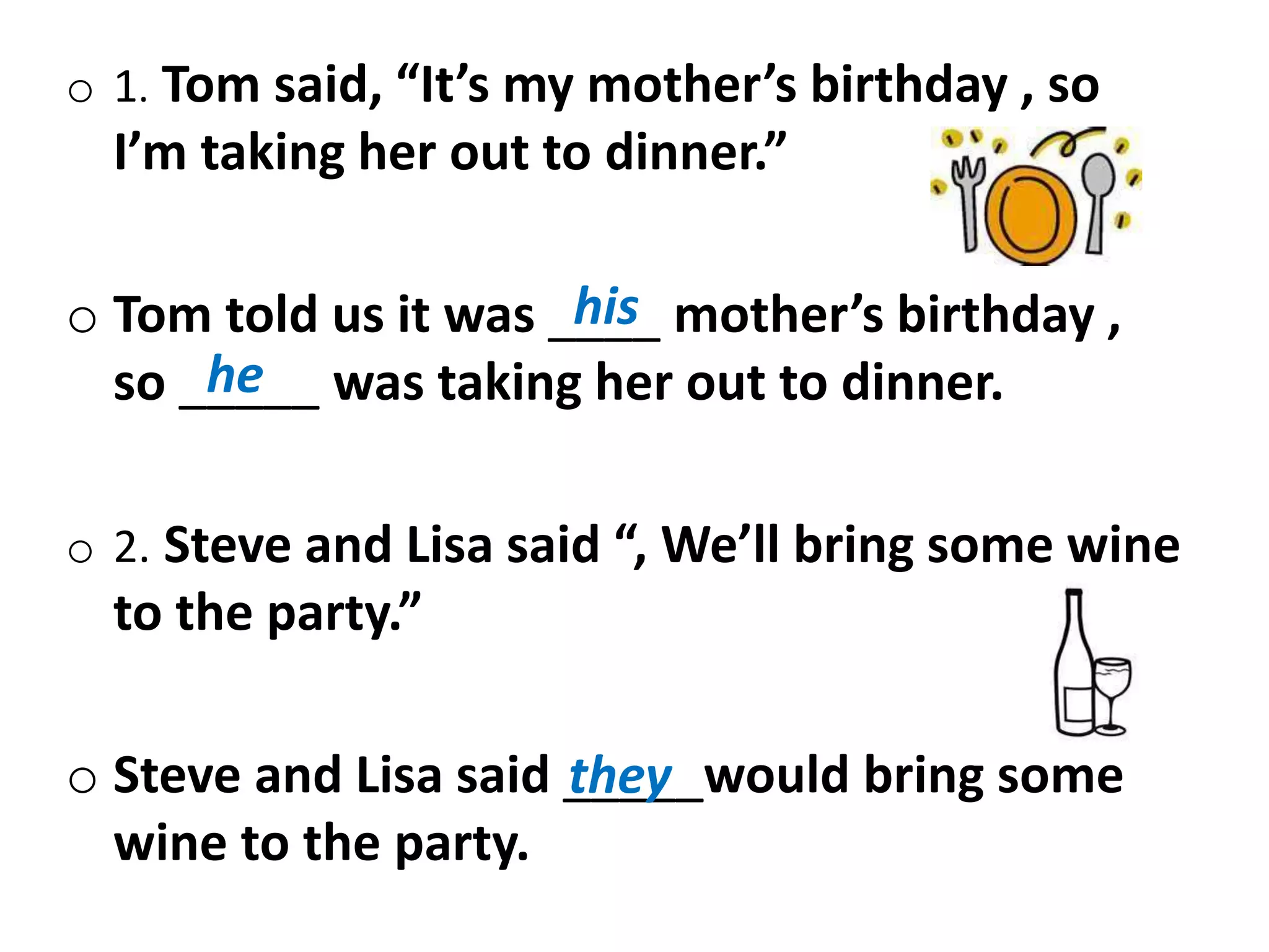o 1. Tom said, “It’s my mother’s birthday , so
I’m taking her out to dinner.”
o Tom told us it was ____ mother’s birthday ,
so _____ was taking her out to dinner.
o 2. Steve and Lisa said “, We’ll bring some wine
to the party.”
o Steve and Lisa said _____would bring some
wine to the party.
his
he
they
 