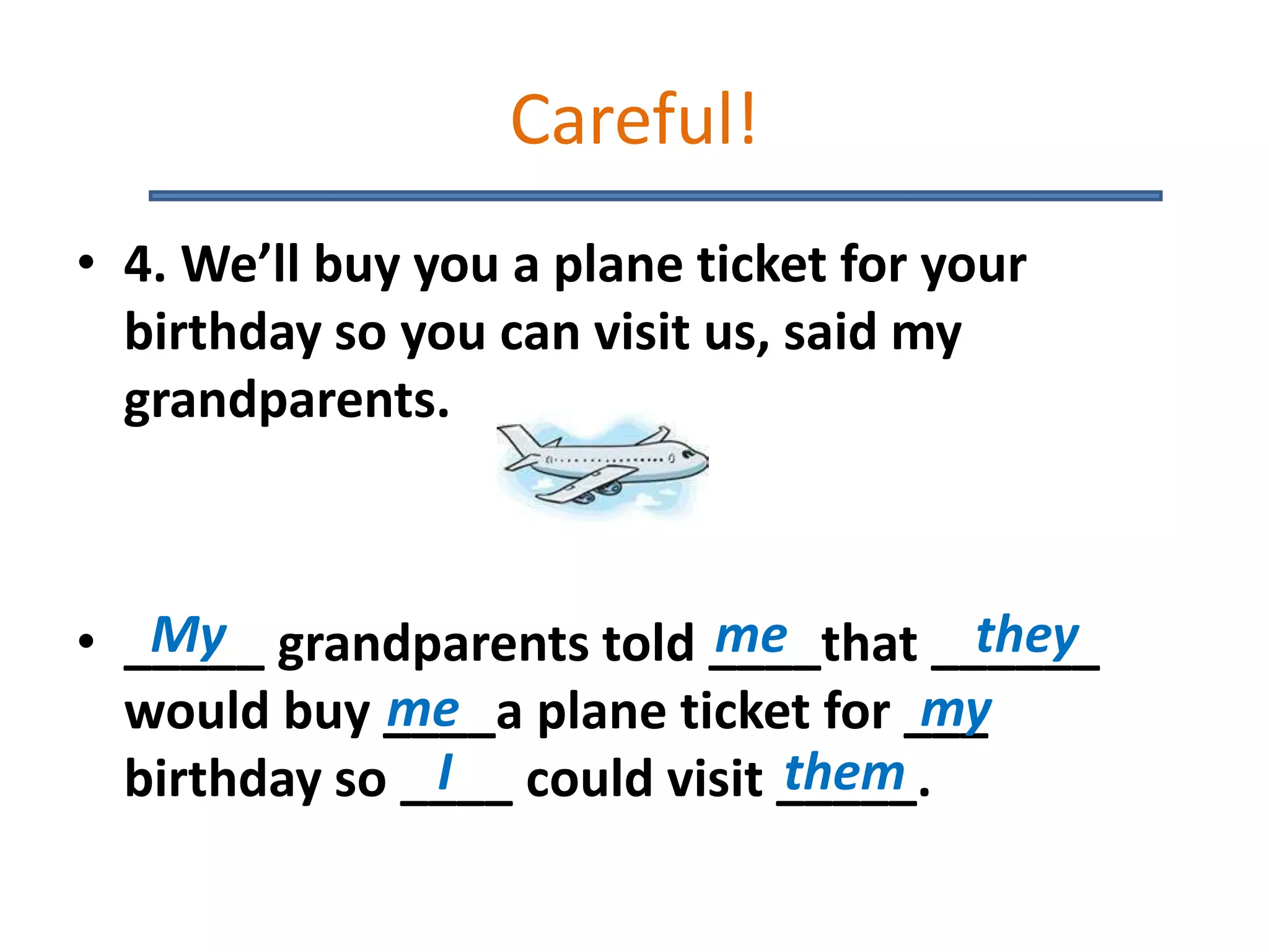 Careful!
• 4. We’ll buy you a plane ticket for your
birthday so you can visit us, said my
grandparents.
• _____ grandparents told ____that ______
would buy ____a plane ticket for ___
birthday so ____ could visit _____.
My me they
my
I them
me
 