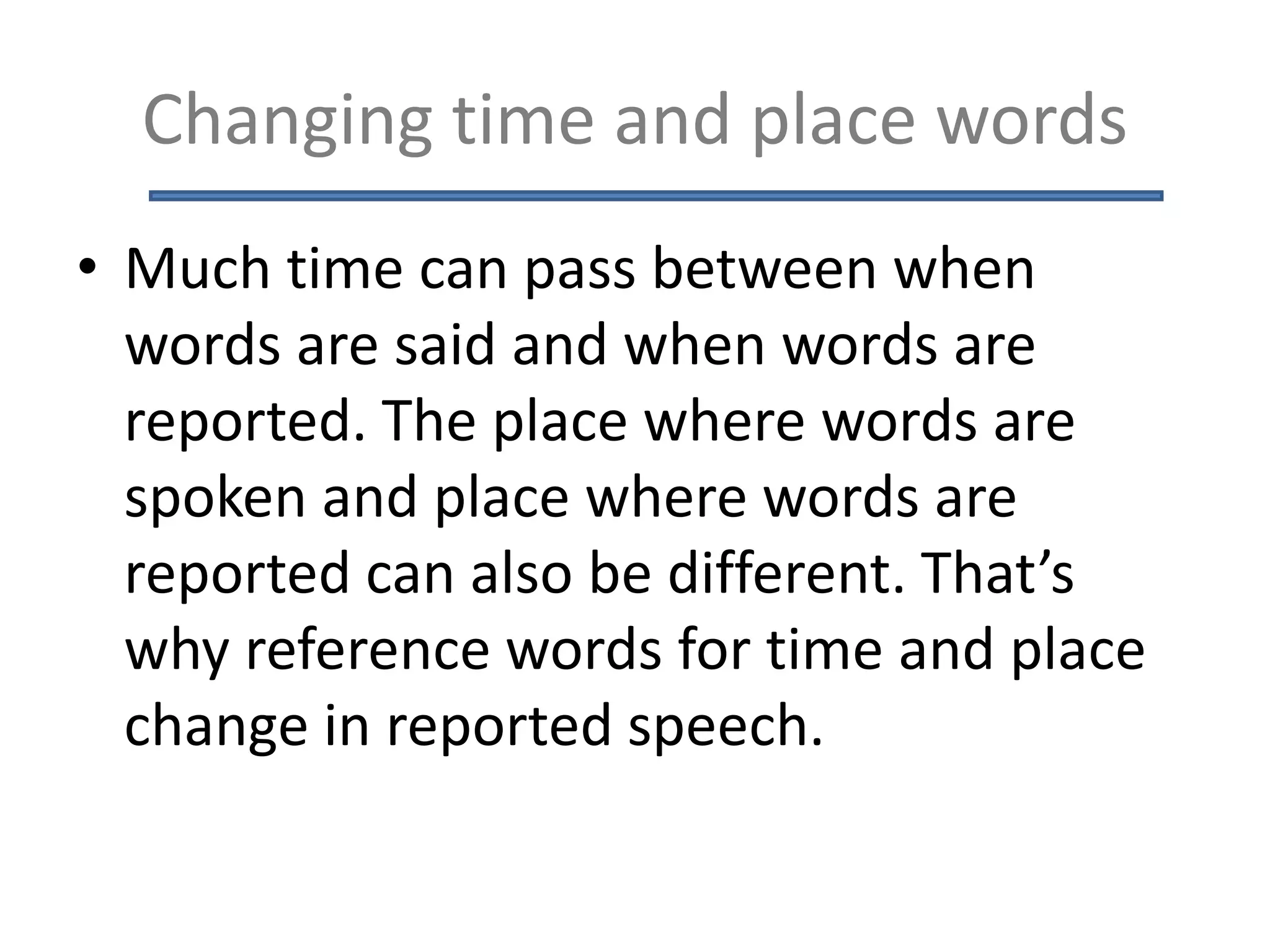 Changing time and place words
• Much time can pass between when
words are said and when words are
reported. The place where words are
spoken and place where words are
reported can also be different. That’s
why reference words for time and place
change in reported speech.
 