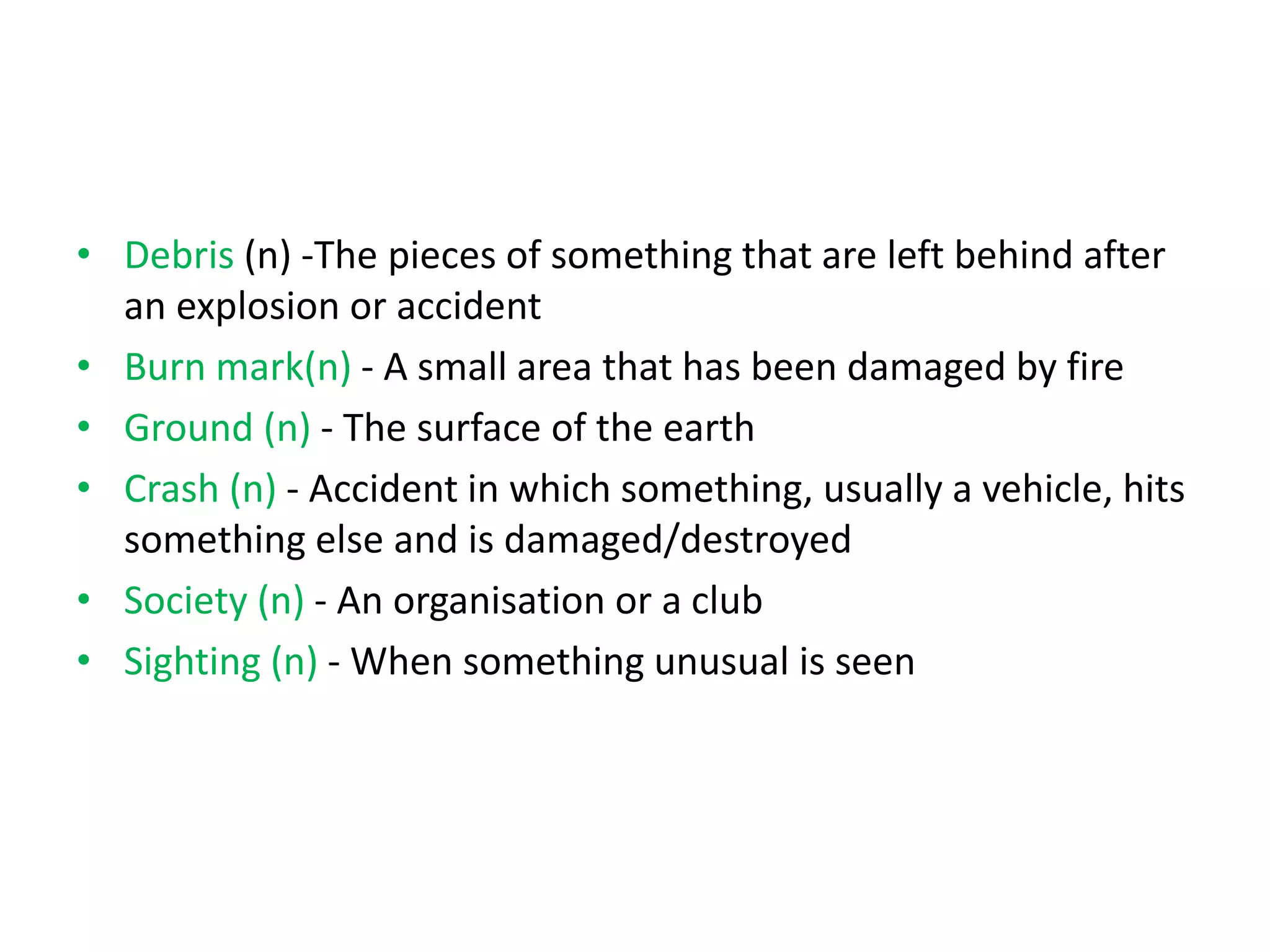 • Debris (n) -The pieces of something that are left behind after
an explosion or accident
• Burn mark(n) - A small area that has been damaged by fire
• Ground (n) - The surface of the earth
• Crash (n) - Accident in which something, usually a vehicle, hits
something else and is damaged/destroyed
• Society (n) - An organisation or a club
• Sighting (n) - When something unusual is seen
 