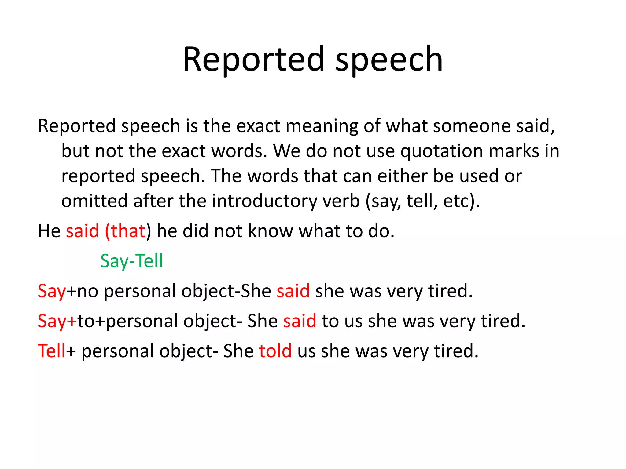 Reported speech
Reported speech is the exact meaning of what someone said,
but not the exact words. We do not use quotation marks in
reported speech. The words that can either be used or
omitted after the introductory verb (say, tell, etc).
He said (that) he did not know what to do.
Say-Tell
Say+no personal object-She said she was very tired.
Saу+to+personal object- She said to us she was very tired.
Tell+ personal object- She told us she was very tired.
 
