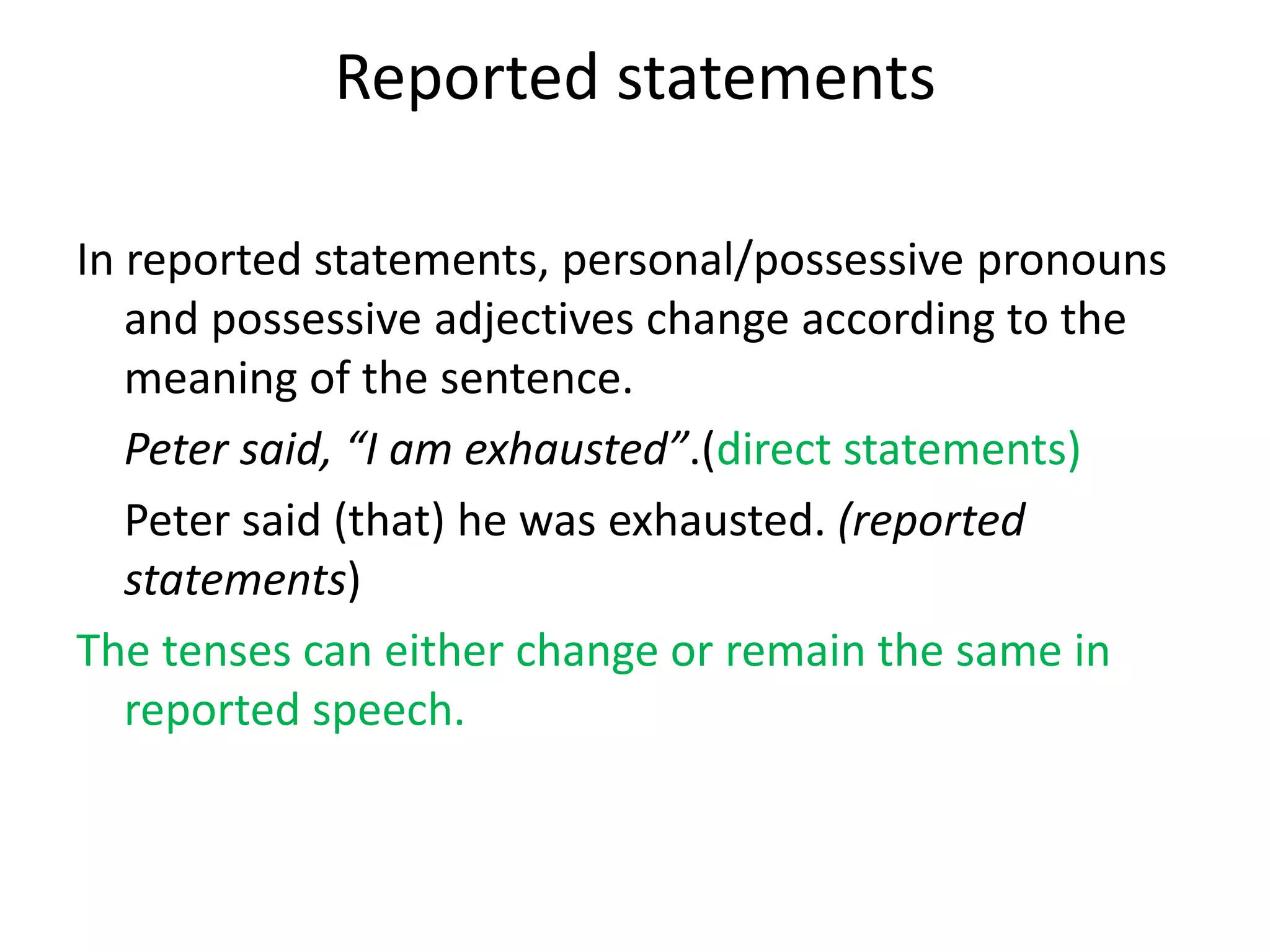 Reported statements
In reported statements, personal/possessive pronouns
and possessive adjectives change according to the
meaning of the sentence.
Peter said, “I am exhausted”.(direct statements)
Peter said (that) he was exhausted. (reported
statements)
The tenses can either change or remain the same in
reported speech.
 