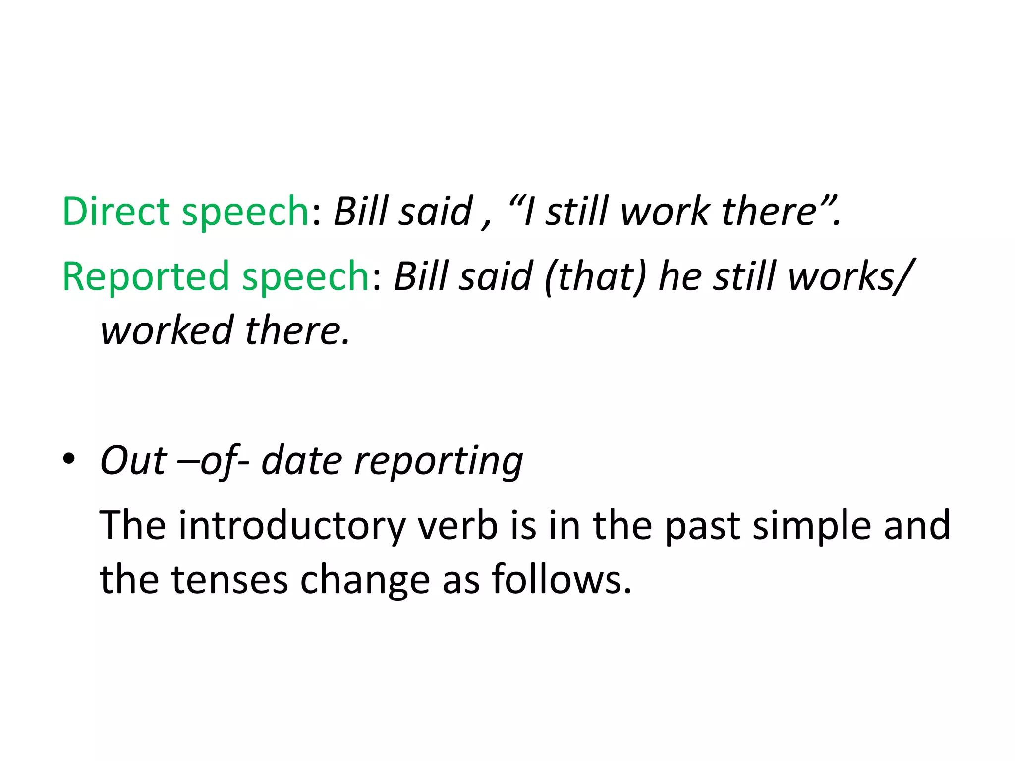 Direct speech: Bill said , “I still work there”.
Reported speech: Bill said (that) he still works/
worked there.
• Out –of- date reporting
The introductory verb is in the past simple and
the tenses change as follows.
 