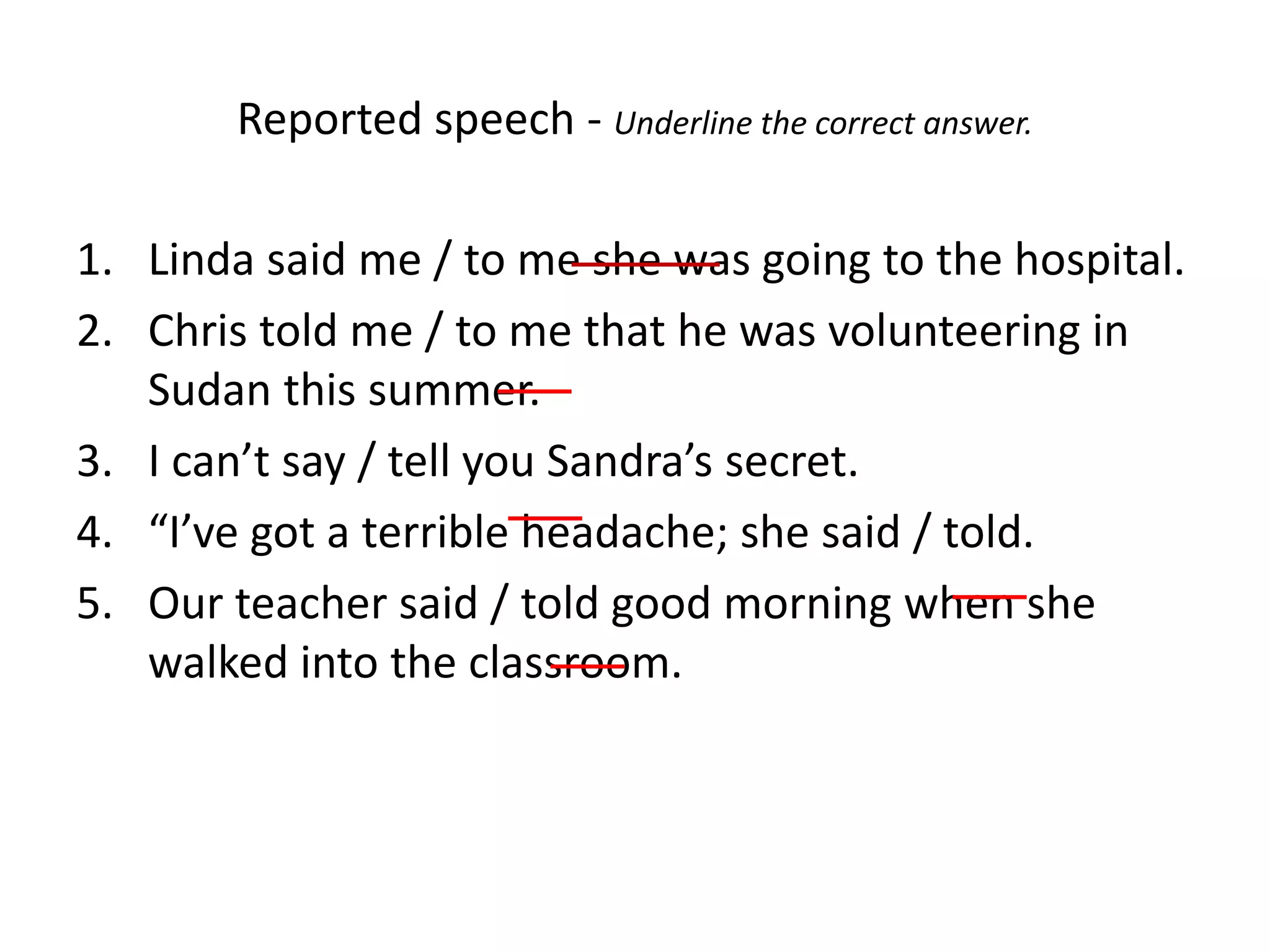 Reported speech - Underline the correct answer.
1. Linda said me / to me she was going to the hospital.
2. Chris told me / to me that he was volunteering in
Sudan this summer.
3. I can’t say / tell you Sandra’s secret.
4. “I’ve got a terrible headache; she said / told.
5. Our teacher said / told good morning when she
walked into the classroom.
 