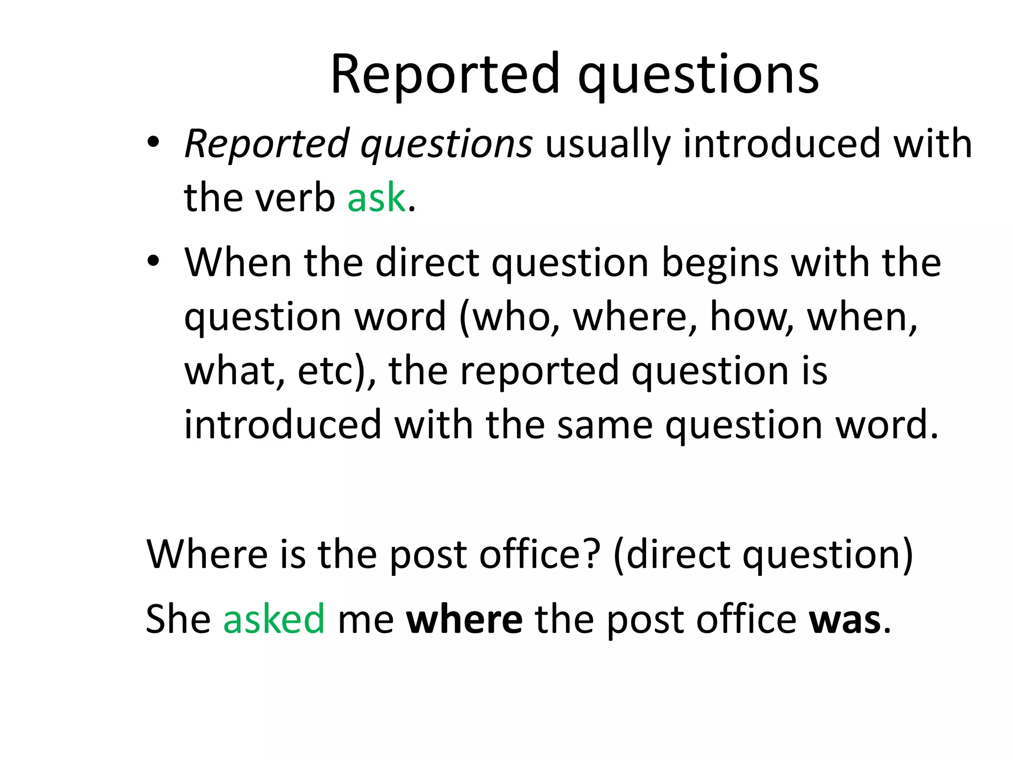 Reported questions
• Reported questions usually introduced with
the verb ask.
• When the direct question begins with the
question word (who, where, how, when,
what, etc), the reported question is
introduced with the same question word.
Where is the post office? (direct question)
She asked me where the post office was.
 