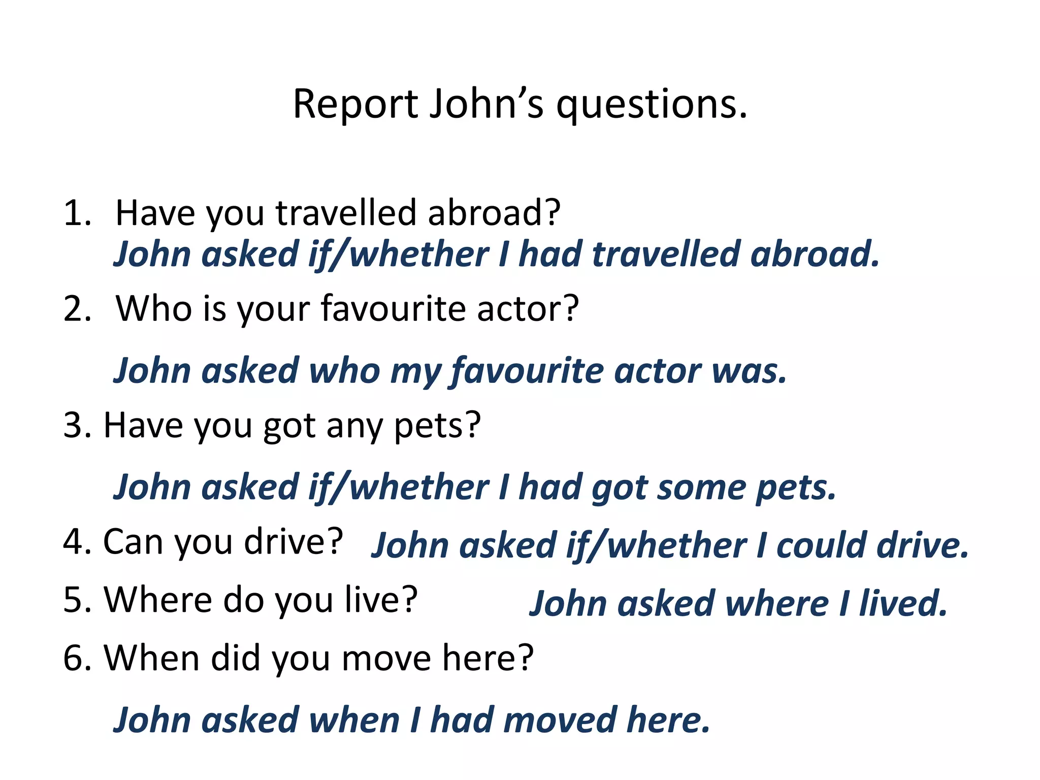 Report John’s questions.
1. Have you travelled abroad?
2. Who is your favourite actor?
3. Have you got any pets?
4. Can you drive?
5. Where do you live?
6. When did you move here?
John asked if/whether I had travelled abroad.
John asked who my favourite actor was.
John asked if/whether I had got some pets.
John asked if/whether I could drive.
John asked where I lived.
John asked when I had moved here.
 