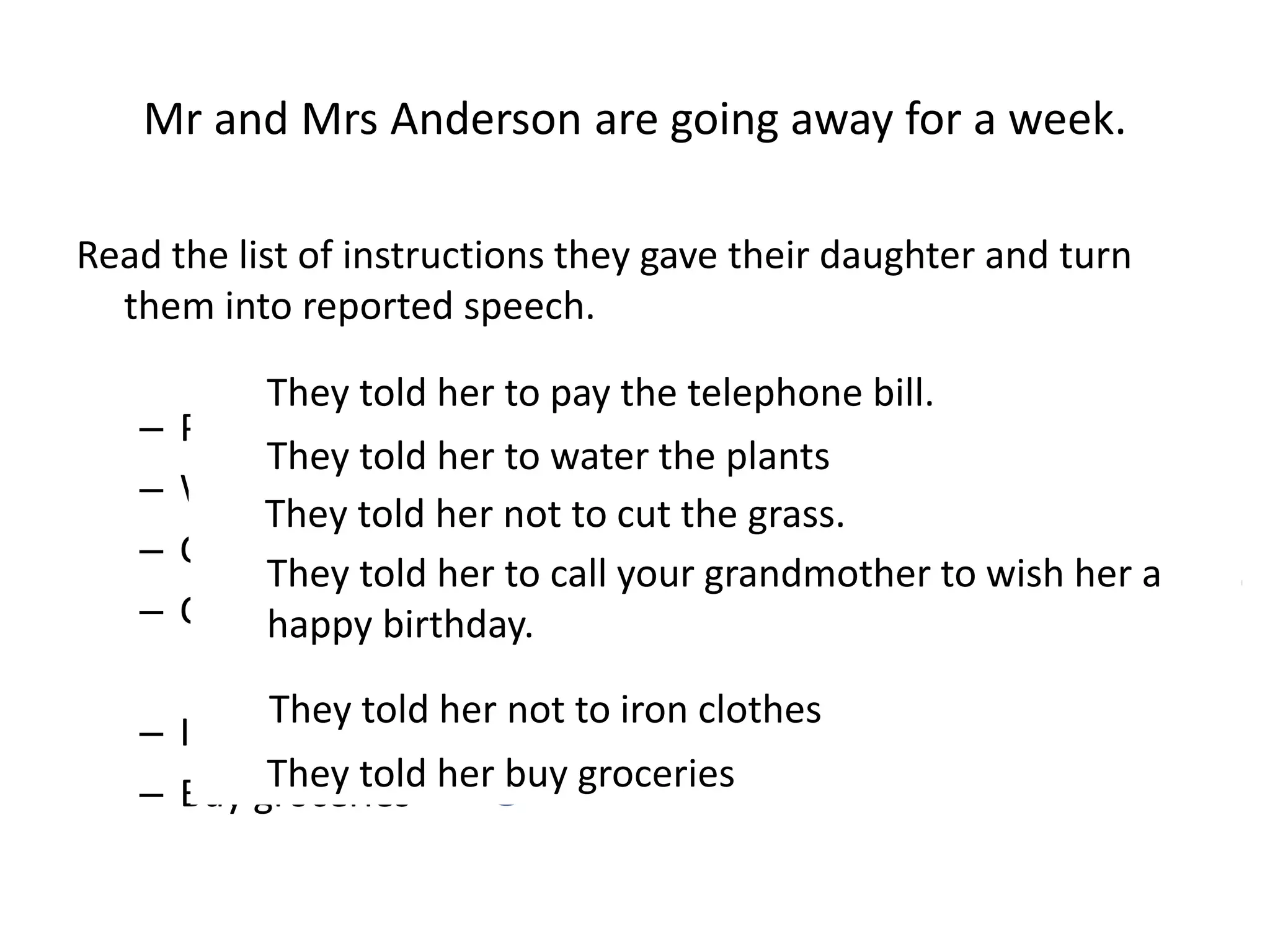 Mr and Mrs Anderson are going away for a week.
Read the list of instructions they gave their daughter and turn
them into reported speech.
– Pay the telephone bill
– Water the plants
– Cut the grass X
– Call your grandmother to wish her a happy birthday
– Iron clothes X
– Buy groceries
They told her to pay the telephone bill.
They told her to water the plants
They told her not to cut the grass.
They told her to call your grandmother to wish her a
happy birthday.
They told her not to iron clothes
They told her buy groceries
 
