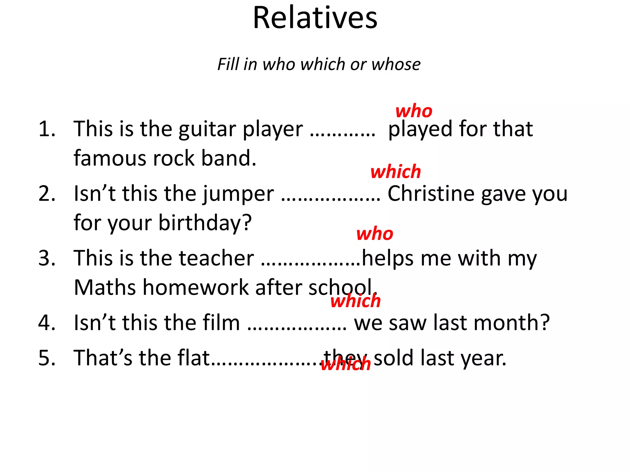 Relatives
Fill in who which or whose
1. This is the guitar player ………… played for that
famous rock band.
2. Isn’t this the jumper ……………… Christine gave you
for your birthday?
3. This is the teacher ………………helps me with my
Maths homework after school.
4. Isn’t this the film ……………… we saw last month?
5. That’s the flat………………..they sold last year.
who
which
who
which
which
 