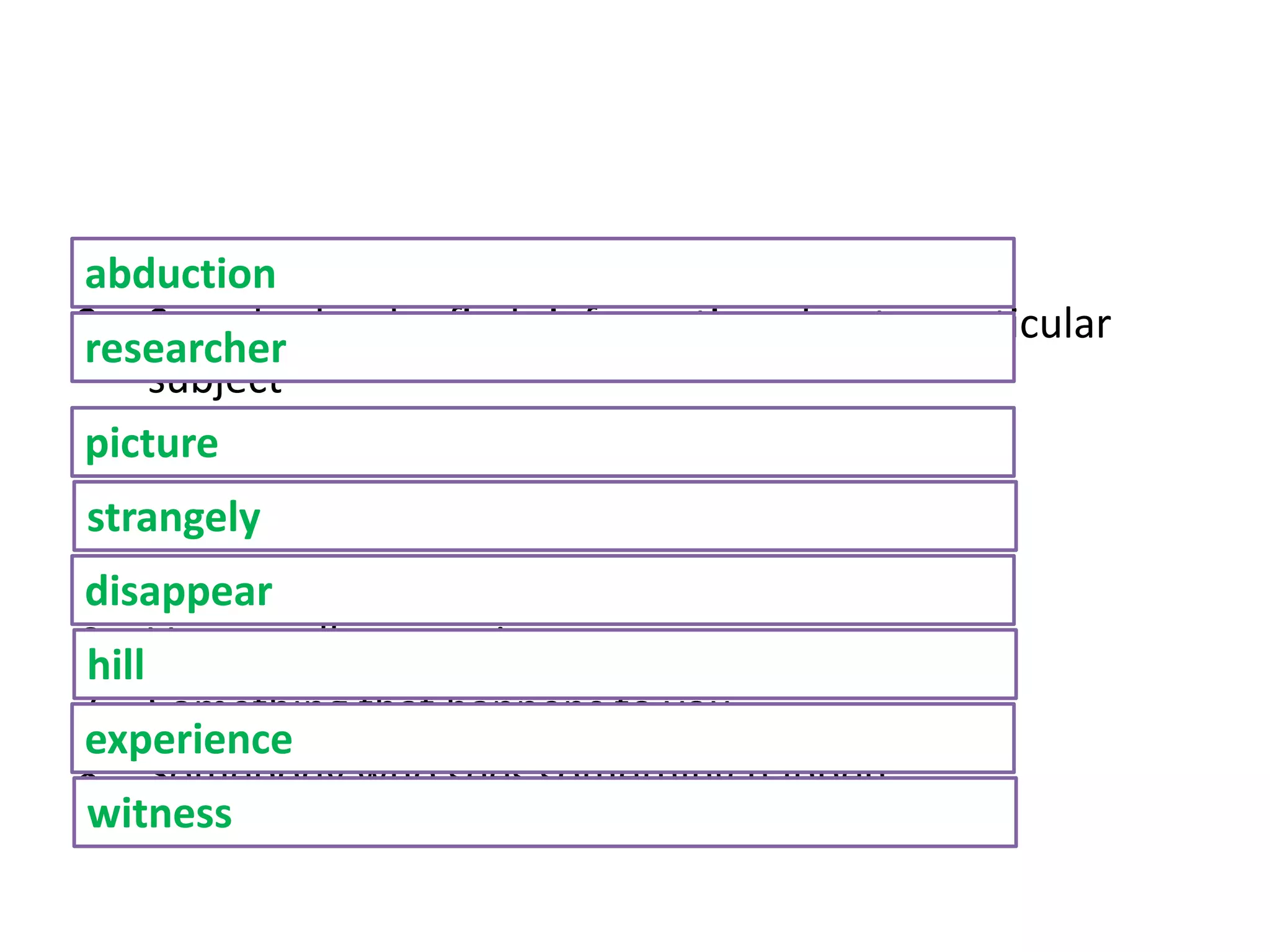 1. When someone is taken away by force
2. Somebody who finds information about a particular
subject
3. To imagine
4. In an unusual or surprising way
5. Impossible to see
6. Very small mountain
7. Something that happens to you
8. Somebody who sees something happen
abduction
researcher
picture
strangely
disappear
hill
experience
witness
 