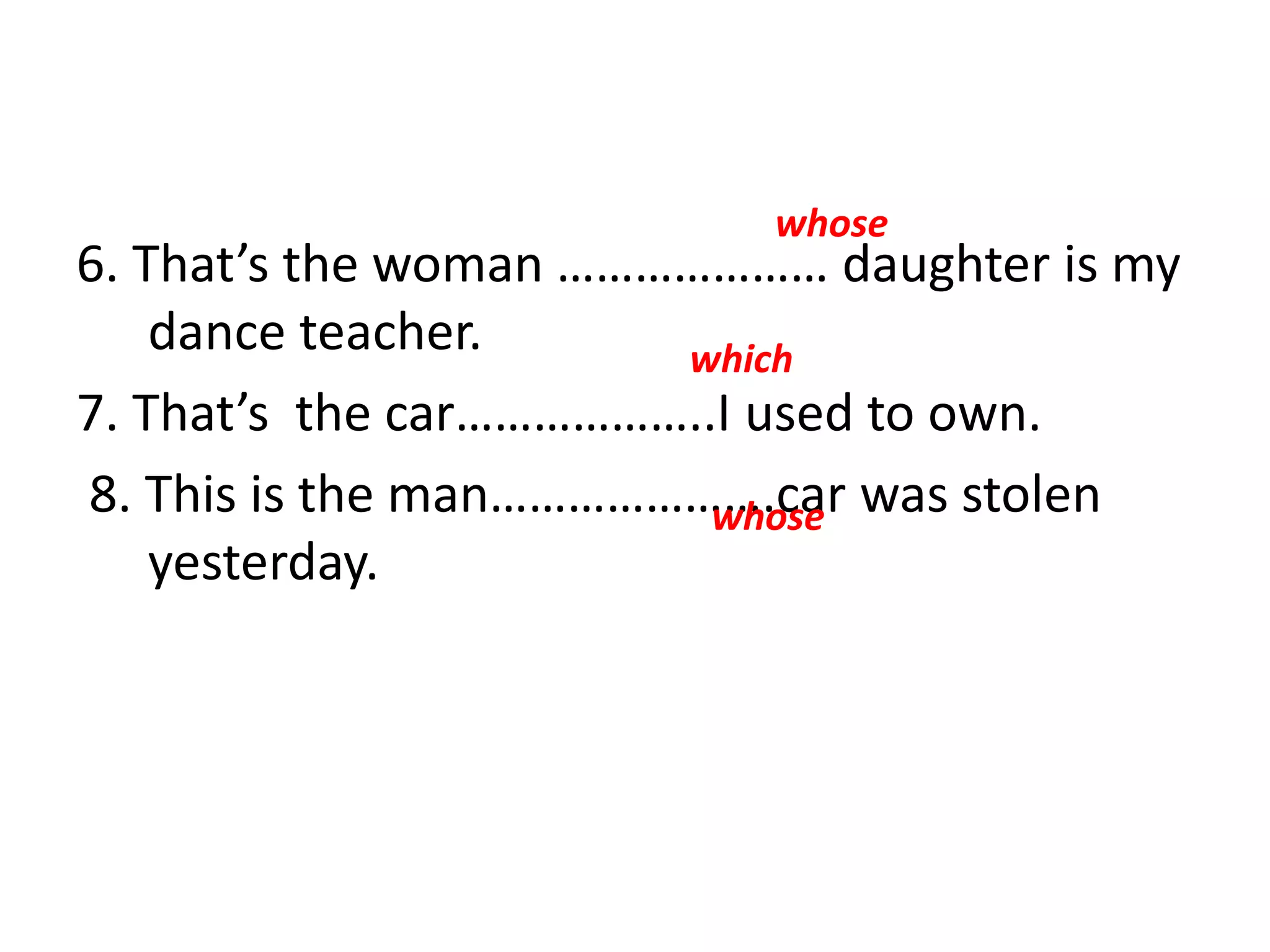 6. That’s the woman ………………… daughter is my
dance teacher.
7. That’s the car………………..I used to own.
8. This is the man………………….car was stolen
yesterday.
whose
which
whose
 