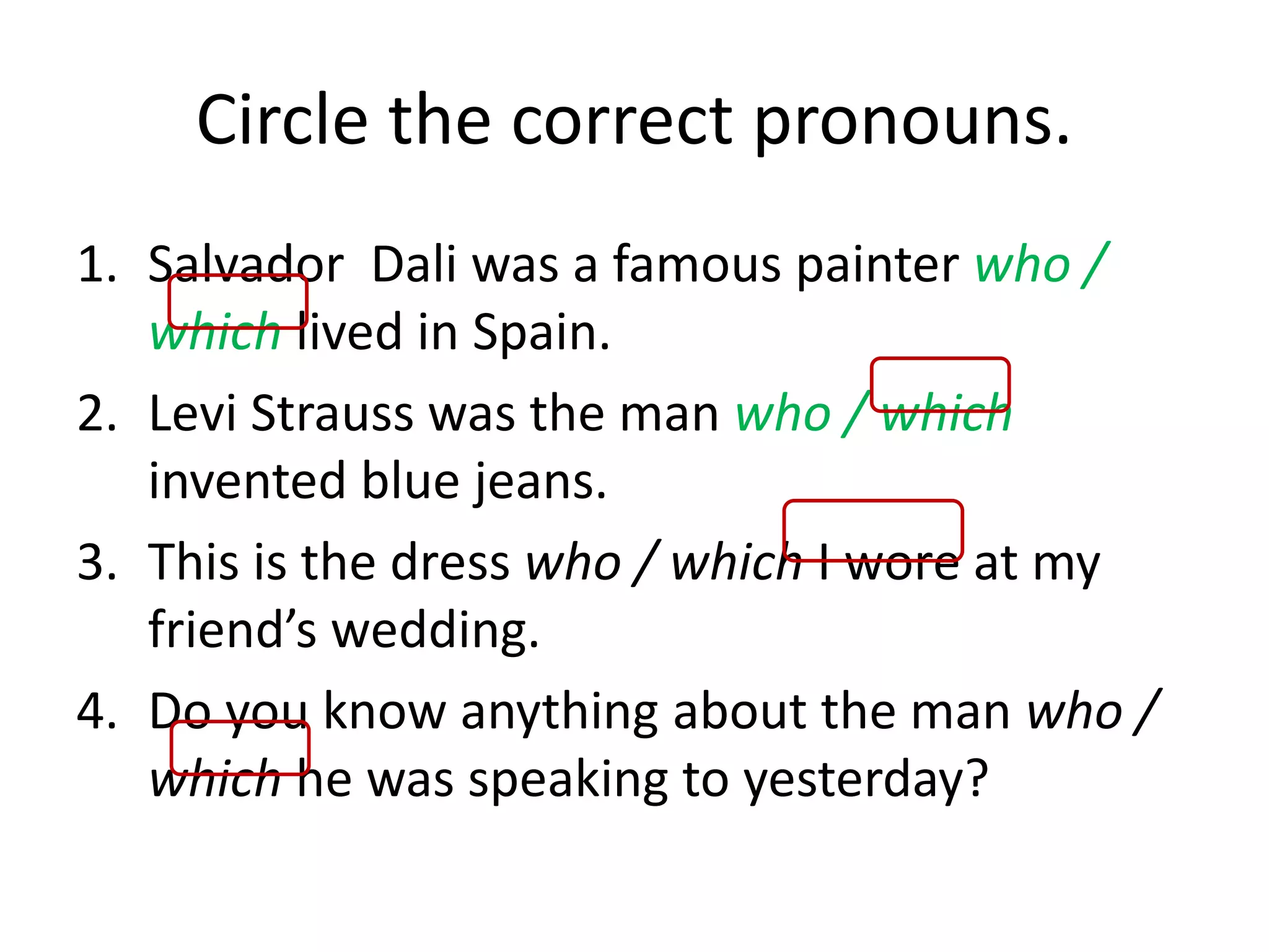 Circle the correct pronouns.
1. Salvador Dali was a famous painter who /
which lived in Spain.
2. Levi Strauss was the man who / which
invented blue jeans.
3. This is the dress who / which I wore at my
friend’s wedding.
4. Do you know anything about the man who /
which he was speaking to yesterday?
 