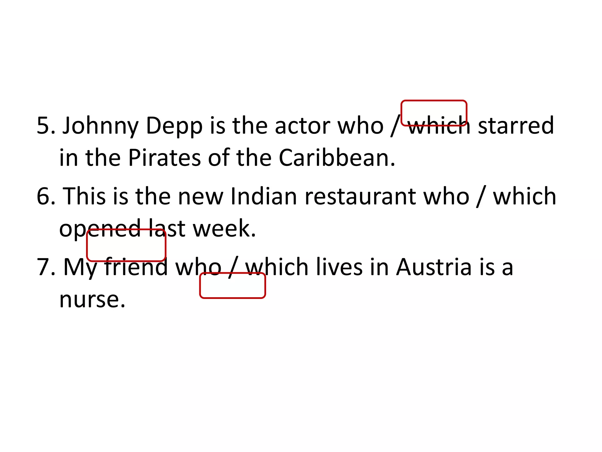 5. Johnny Depp is the actor who / which starred
in the Pirates of the Caribbean.
6. This is the new Indian restaurant who / which
opened last week.
7. My friend who / which lives in Austria is a
nurse.
 