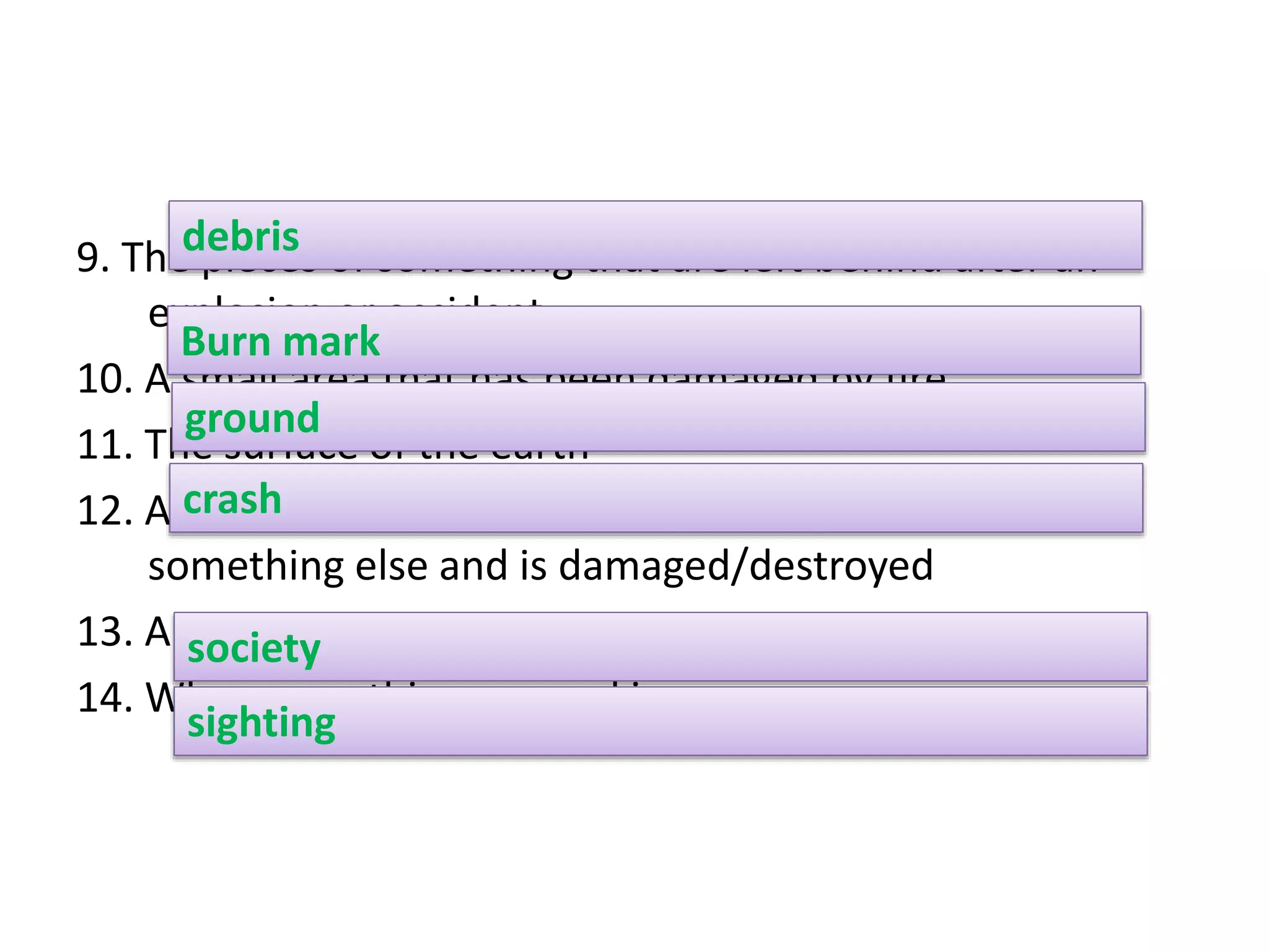 9. The pieces of something that are left behind after an
explosion or accident
10. A small area that has been damaged by fire
11. The surface of the earth
12. Accident in which something, usually a vehicle, hits
something else and is damaged/destroyed
13. An organisation or a club
14. When something unusual is seen
debris
Burn mark
ground
crash
society
sighting
 