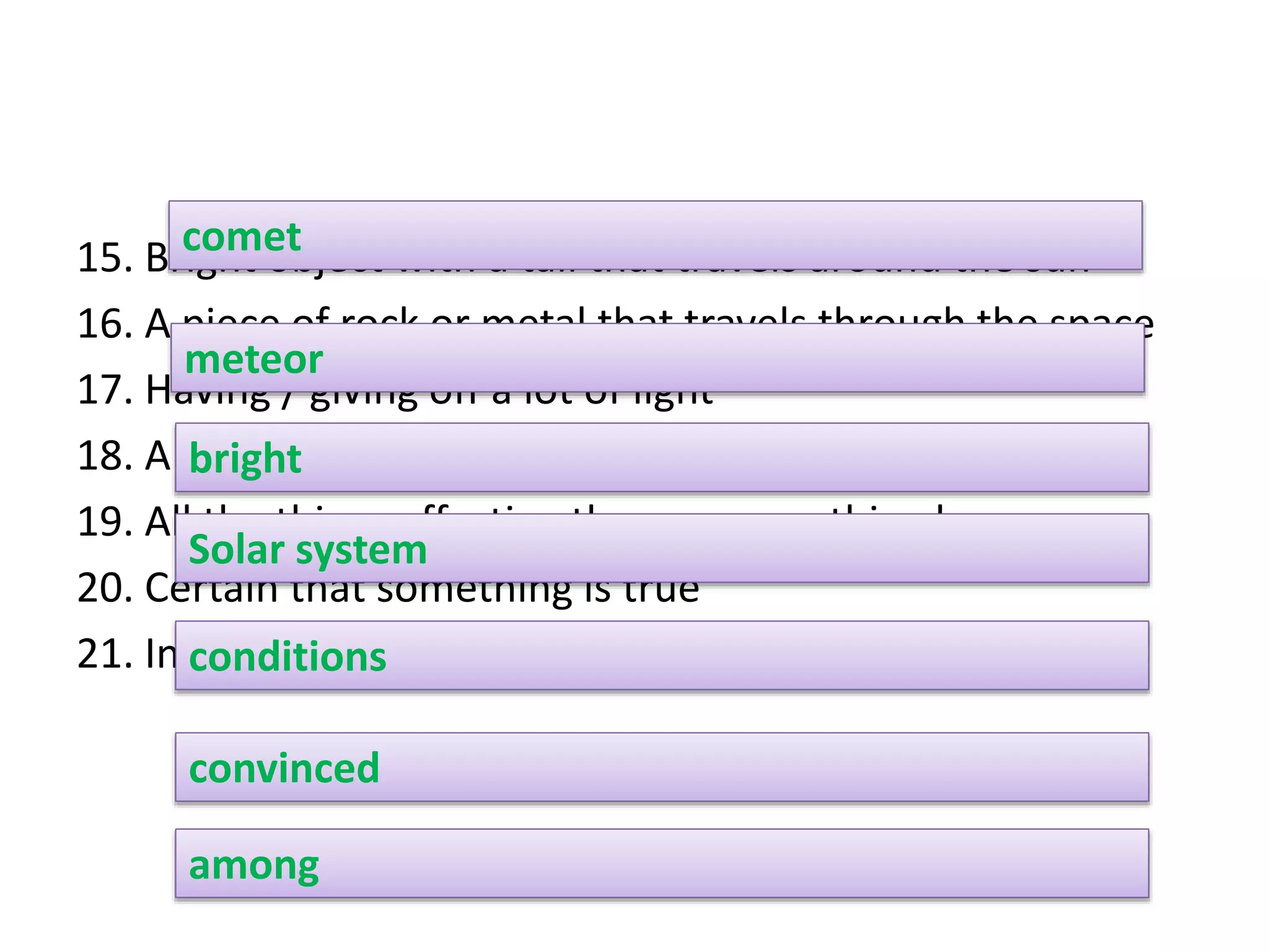 15. Bright object with a tail that travels around the sun
16. A piece of rock or metal that travels through the space
17. Having / giving off a lot of light
18. A system with sun and the planets surrounding it
19. All the things affecting the way something happens
20. Certain that something is true
21. In the middle of a group of people or things
comet
meteor
bright
Solar system
conditions
convinced
among
 