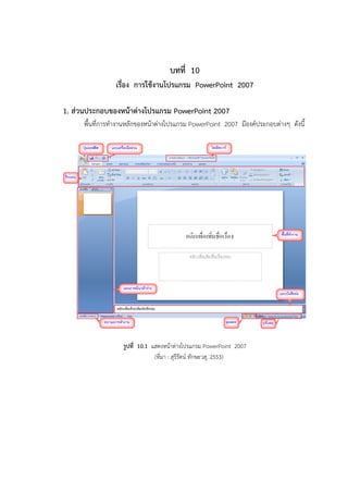 บทที่ 10
เรื่อง การใช้งานโปรแกรม PowerPoint 2007
1. ส่วนประกอบของหน้าต่างโปรแกรม PowerPoint 2007
พื้นที่การทางานหลักของหน้าต่างโปรแกรม PowerPoint 2007 มีองค์ประกอบต่างๆ ดังนี้
รูปที่ 10.1 แสดงหน้าต่างโปรแกรม PowerPoint 2007
(ที่มา : สุรีรัตน์ ทักษะวสุ, 2553)
 