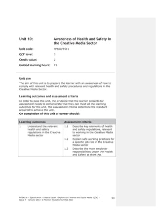 N034136 – Specification – Edexcel Level 3 Diploma in Creative and Digital Media (QCF) – 
Issue 4 – January 2013 © Pearson Education Limited 2013 
53 
Unit 10: Awareness of Health and Safety in 
the Creative Media Sector 
Unit code: H/600/8511 
QCF level: 3 
Credit value: 2 
Guided learning hours: 15 
Unit aim 
The aim of this unit is to prepare the learner with an awareness of how to 
comply with relevant health and safety procedures and regulations in the 
Creative Media Sector. 
Learning outcomes and assessment criteria 
In order to pass this unit, the evidence that the learner presents for 
assessment needs to demonstrate that they can meet all the learning 
outcomes for the unit. The assessment criteria determine the standard 
required to achieve the unit. 
On completion of this unit a learner should: 
Learning outcomes Assessment criteria 
1 Understand the relevant 
health and safety 
regulations in the Creative 
Media sector 
1.1 Describe key elements of health 
and safety regulations, relevant 
to working in the Creative Media 
sector 
1.2 Explain safe working practices for 
a specific job role in the Creative 
Media sector 
1.3 Describe the main employer 
responsibilities under the Health 
and Safety at Work Act 
 