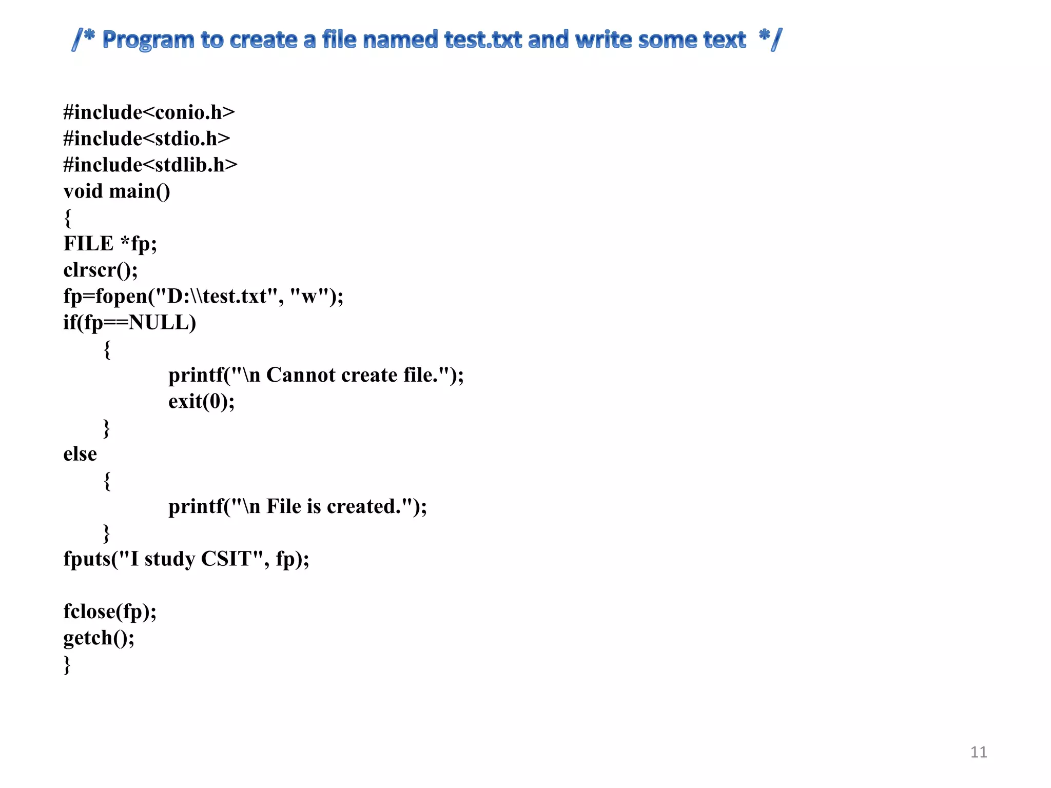 #include<conio.h>
#include<stdio.h>
#include<stdlib.h>
void main()
{
FILE *fp;
clrscr();
fp=fopen("D:test.txt", "w");
if(fp==NULL)
{
printf("n Cannot create file.");
exit(0);
}
else
{
printf("n File is created.");
}
fputs("I study CSIT", fp);
fclose(fp);
getch();
}
11
 