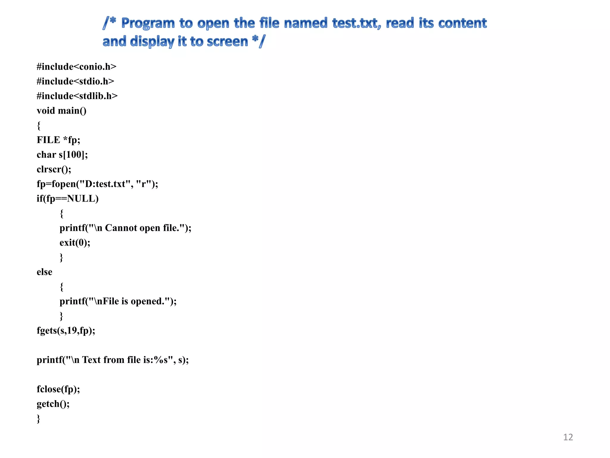 #include<conio.h>
#include<stdio.h>
#include<stdlib.h>
void main()
{
FILE *fp;
char s[100];
clrscr();
fp=fopen("D:test.txt", "r");
if(fp==NULL)
{
printf("n Cannot open file.");
exit(0);
}
else
{
printf("nFile is opened.");
}
fgets(s,19,fp);
printf("n Text from file is:%s", s);
fclose(fp);
getch();
}
12
 