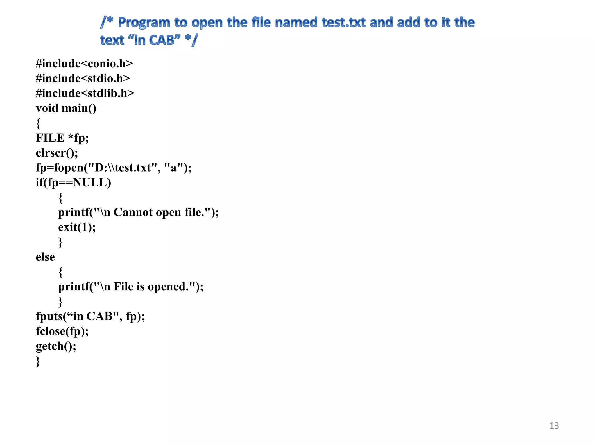 #include<conio.h>
#include<stdio.h>
#include<stdlib.h>
void main()
{
FILE *fp;
clrscr();
fp=fopen("D:test.txt", "a");
if(fp==NULL)
{
printf("n Cannot open file.");
exit(1);
}
else
{
printf("n File is opened.");
}
fputs(“in CAB", fp);
fclose(fp);
getch();
}
13
 