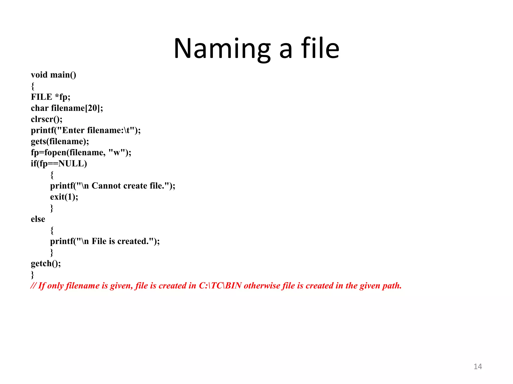 void main()
{
FILE *fp;
char filename[20];
clrscr();
printf("Enter filename:t");
gets(filename);
fp=fopen(filename, "w");
if(fp==NULL)
{
printf("n Cannot create file.");
exit(1);
}
else
{
printf("n File is created.");
}
getch();
}
// If only filename is given, file is created in C:TCBIN otherwise file is created in the given path.
14
Naming a file
 